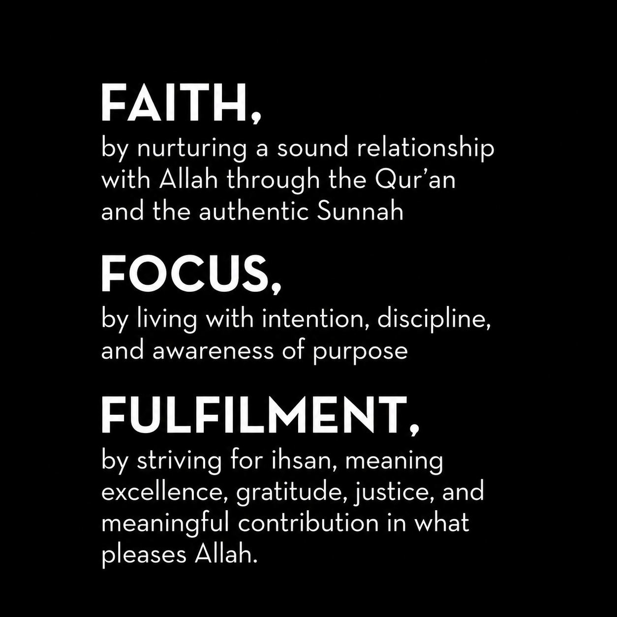 Faith, by nurturing a sound relationship with Allah through the Qur’an and the authentic Sunnah

Focus, by living with intention, discipline, and awareness of purpose

Fulfilment, by striving for ihsan, meaning excellence, gratitude, justice, and meaningful contribution in what pleases Allah.